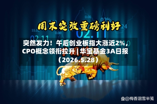 突然发力!午后创业板指大涨近2%,CPO概念领衔拉升 | 华宝基金3A日报(2026.5.28)