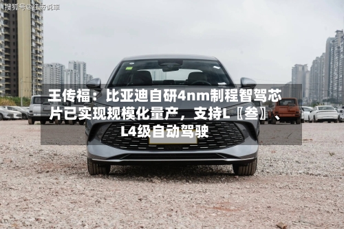王传福：比亚迪自研4nm制程智驾芯片已实现规模化量产，支持L〖叁〗、L4级自动驾驶-第2张图片